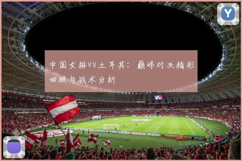 中国女排vs土耳其:巅峰对决精彩回顾与战术分析