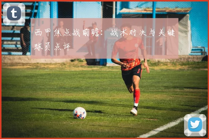 西甲焦点战前瞻:战术对决与关键球员点评