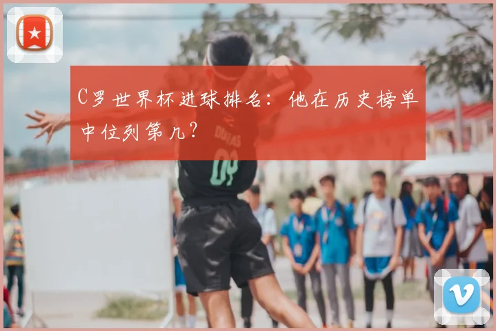 C罗世界杯进球排名：他在历史榜单中位列第几？