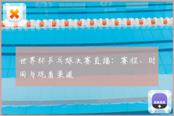 世界杯乒乓球决赛直播：赛程、时间与观看渠道