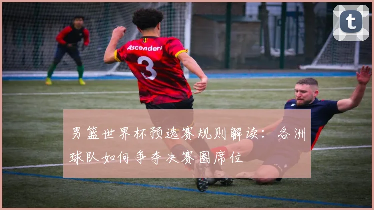 男篮世界杯预选赛规则解读：各洲球队如何争夺决赛圈席位