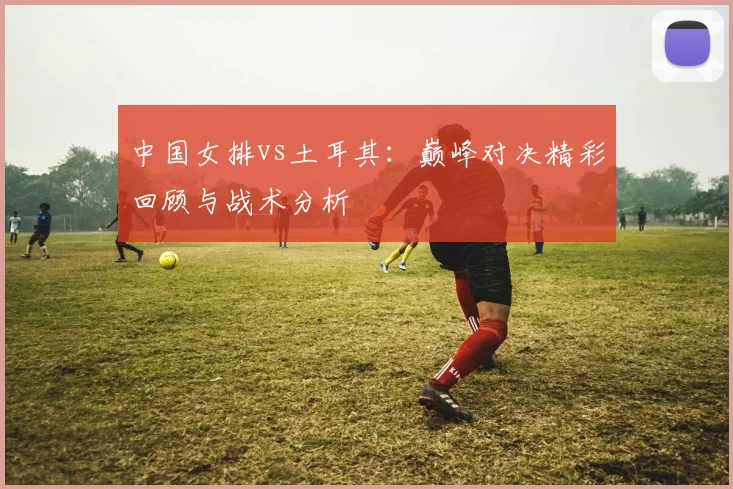 中国女排vs土耳其:巅峰对决精彩回顾与战术分析
